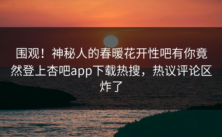 围观！神秘人的春暖花开性吧有你竟然登上杏吧app下载热搜，热议评论区炸了
