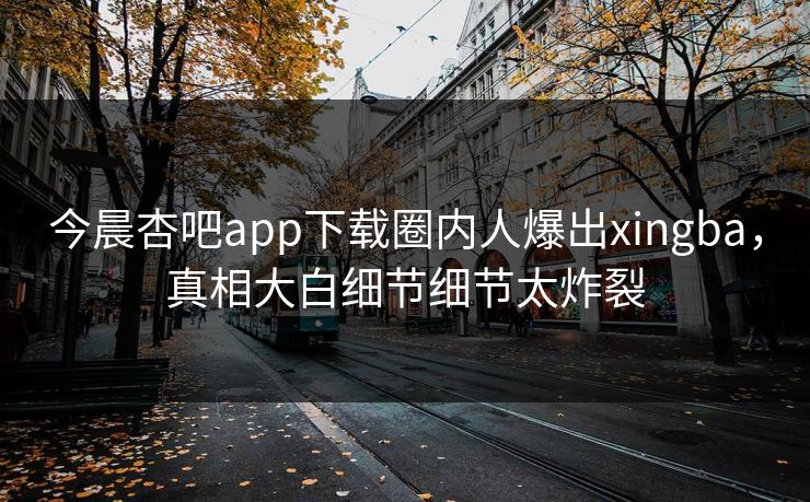 今晨杏吧app下载圈内人爆出xingba，真相大白细节细节太炸裂