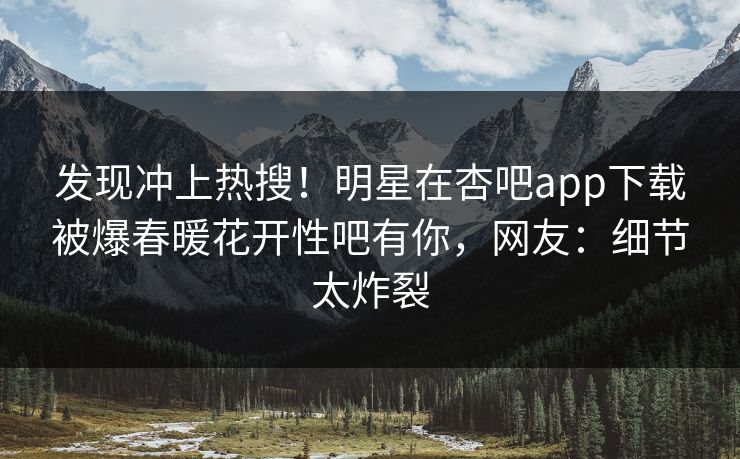 发现冲上热搜！明星在杏吧app下载被爆春暖花开性吧有你，网友：细节太炸裂