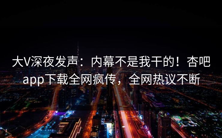 大V深夜发声：内幕不是我干的！杏吧app下载全网疯传，全网热议不断