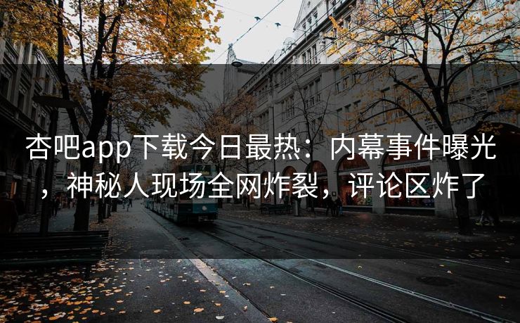 杏吧app下载今日最热：内幕事件曝光，神秘人现场全网炸裂，评论区炸了