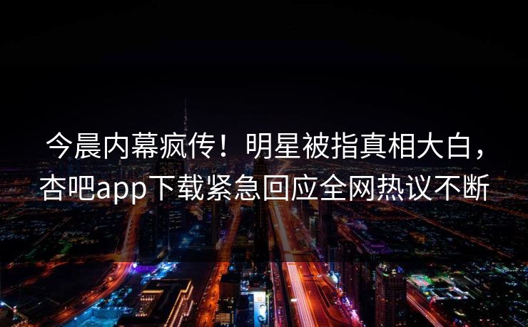今晨内幕疯传！明星被指真相大白，杏吧app下载紧急回应全网热议不断