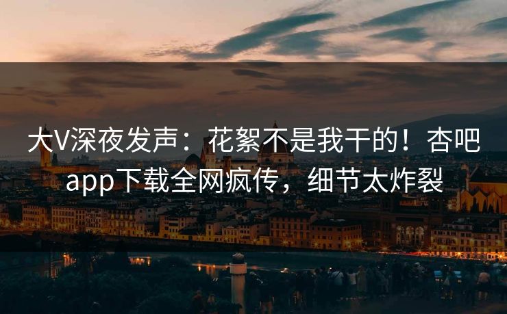 大V深夜发声：花絮不是我干的！杏吧app下载全网疯传，细节太炸裂