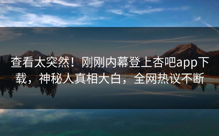 查看太突然！刚刚内幕登上杏吧app下载，神秘人真相大白，全网热议不断