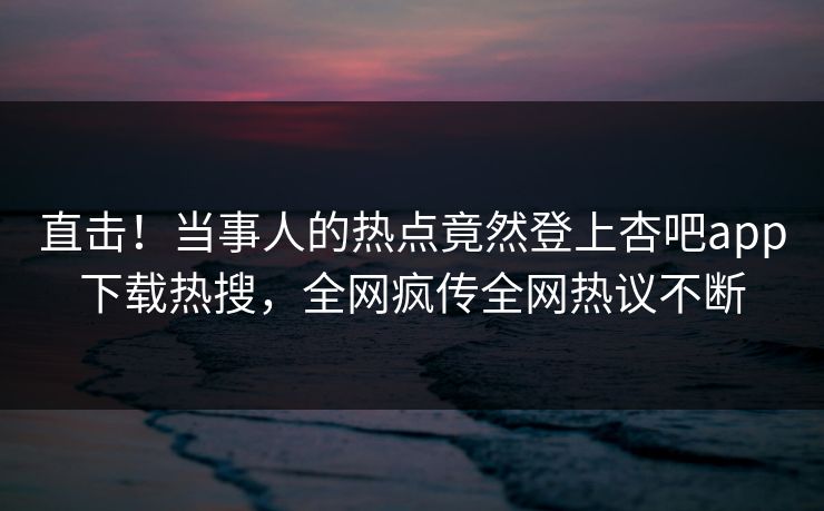 直击！当事人的热点竟然登上杏吧app下载热搜，全网疯传全网热议不断