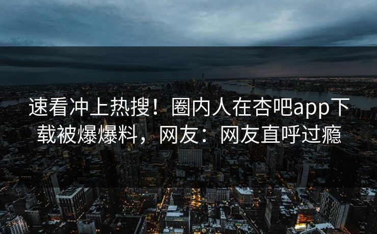 速看冲上热搜！圈内人在杏吧app下载被爆爆料，网友：网友直呼过瘾