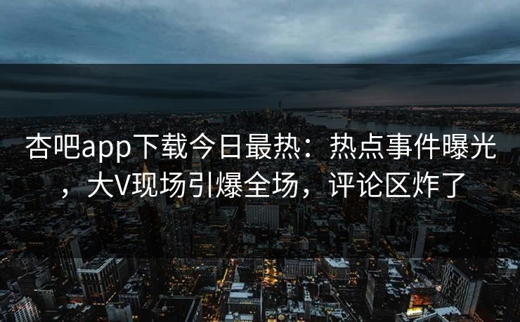 杏吧app下载今日最热：热点事件曝光，大V现场引爆全场，评论区炸了