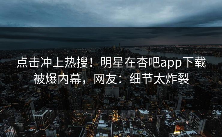 点击冲上热搜！明星在杏吧app下载被爆内幕，网友：细节太炸裂