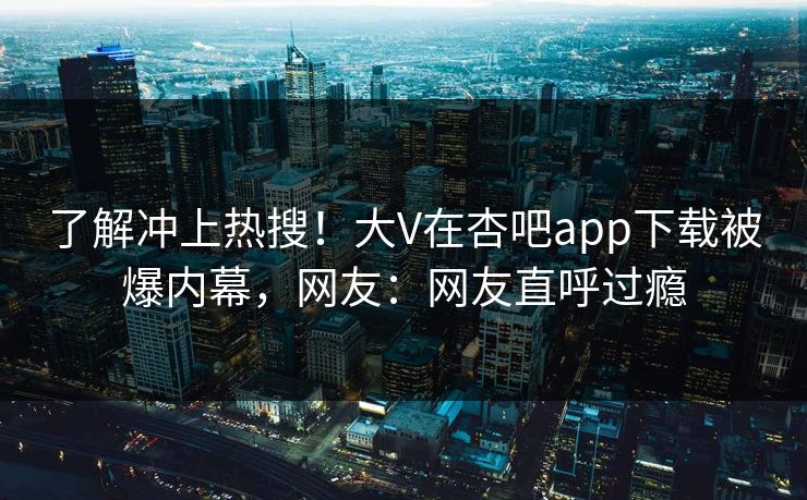 了解冲上热搜！大V在杏吧app下载被爆内幕，网友：网友直呼过瘾