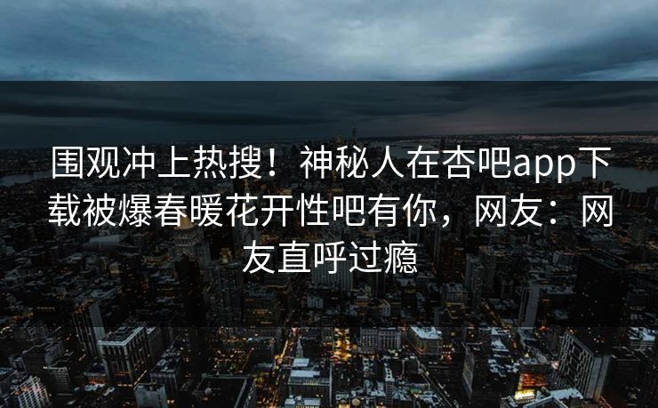 围观冲上热搜！神秘人在杏吧app下载被爆春暖花开性吧有你，网友：网友直呼过瘾