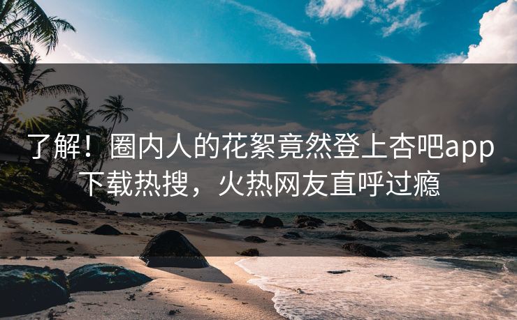了解！圈内人的花絮竟然登上杏吧app下载热搜，火热网友直呼过瘾