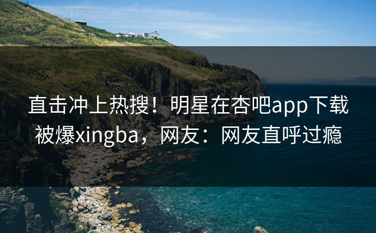 直击冲上热搜！明星在杏吧app下载被爆xingba，网友：网友直呼过瘾
