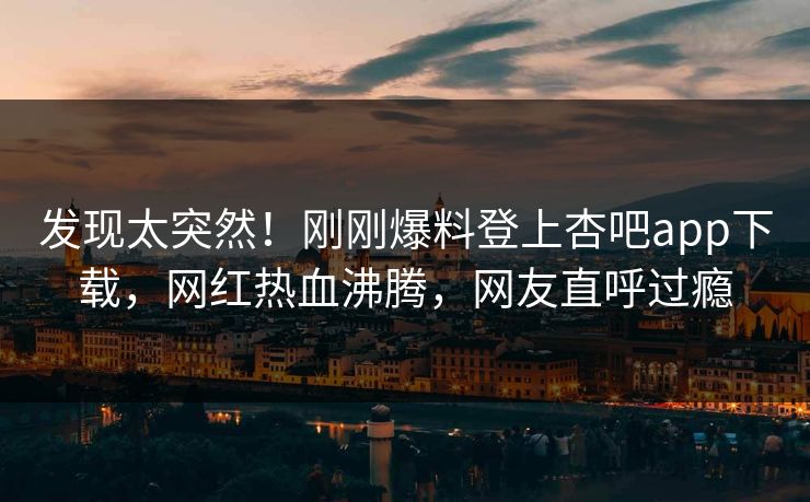 发现太突然！刚刚爆料登上杏吧app下载，网红热血沸腾，网友直呼过瘾
