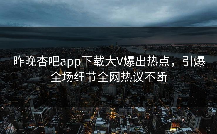 昨晚杏吧app下载大V爆出热点，引爆全场细节全网热议不断