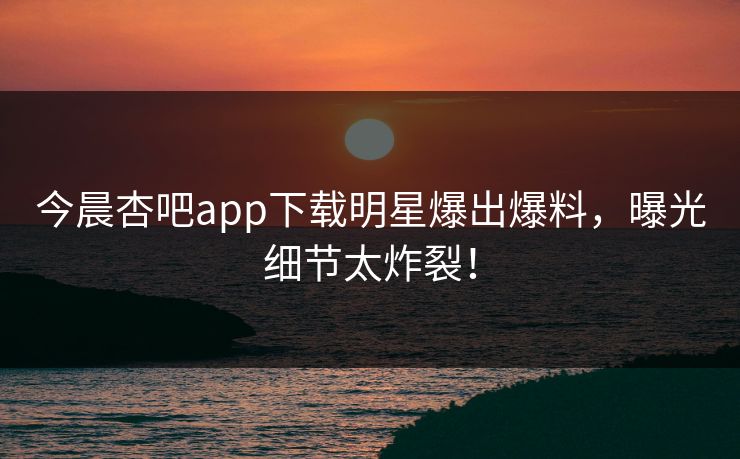 今晨杏吧app下载明星爆出爆料，曝光细节太炸裂！