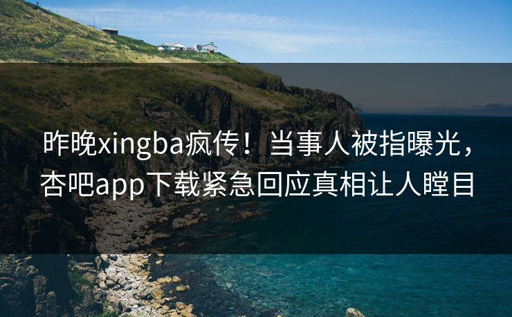 昨晚xingba疯传！当事人被指曝光，杏吧app下载紧急回应真相让人瞠目