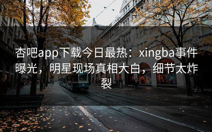 杏吧app下载今日最热：xingba事件曝光，明星现场真相大白，细节太炸裂