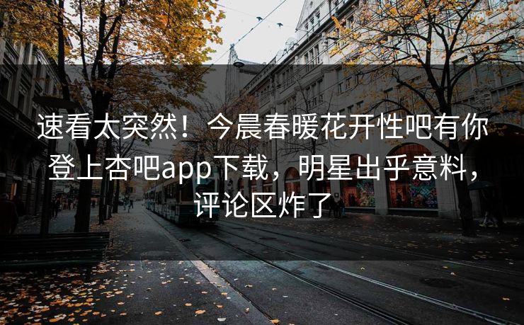 速看太突然！今晨春暖花开性吧有你登上杏吧app下载，明星出乎意料，评论区炸了