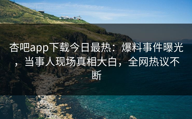杏吧app下载今日最热：爆料事件曝光，当事人现场真相大白，全网热议不断