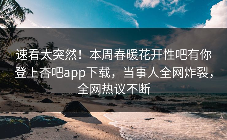 速看太突然！本周春暖花开性吧有你登上杏吧app下载，当事人全网炸裂，全网热议不断