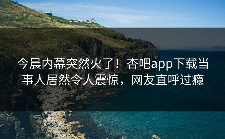 今晨内幕突然火了！杏吧app下载当事人居然令人震惊，网友直呼过瘾