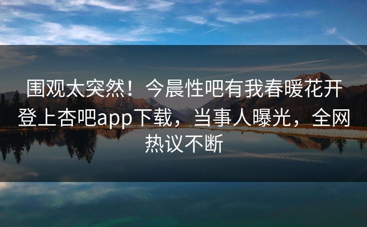 围观太突然！今晨性吧有我春暖花开登上杏吧app下载，当事人曝光，全网热议不断