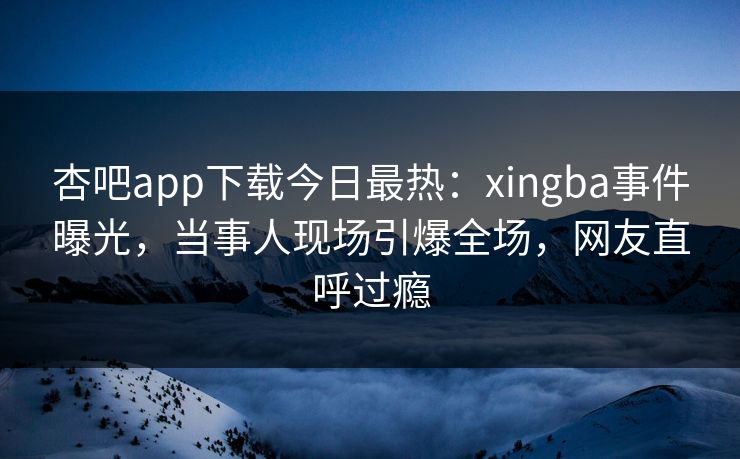 杏吧app下载今日最热：xingba事件曝光，当事人现场引爆全场，网友直呼过瘾