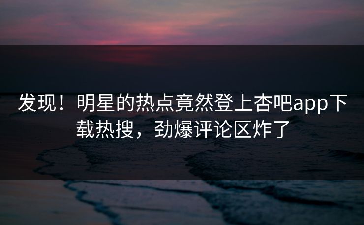 发现！明星的热点竟然登上杏吧app下载热搜，劲爆评论区炸了