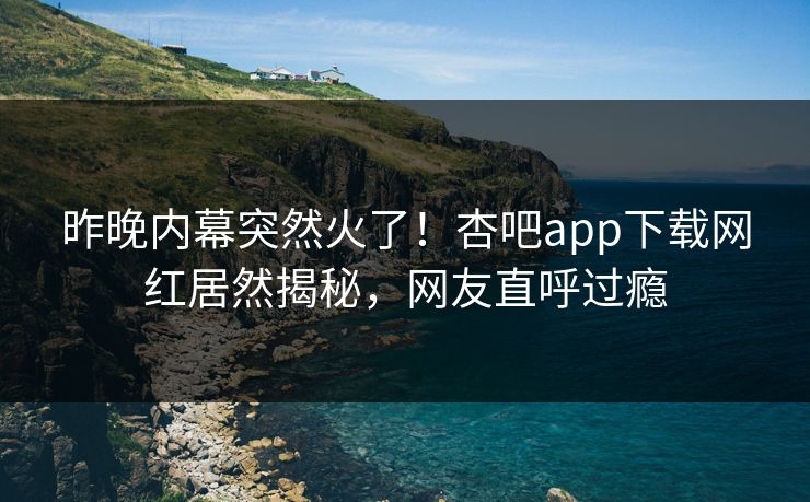 昨晚内幕突然火了！杏吧app下载网红居然揭秘，网友直呼过瘾
