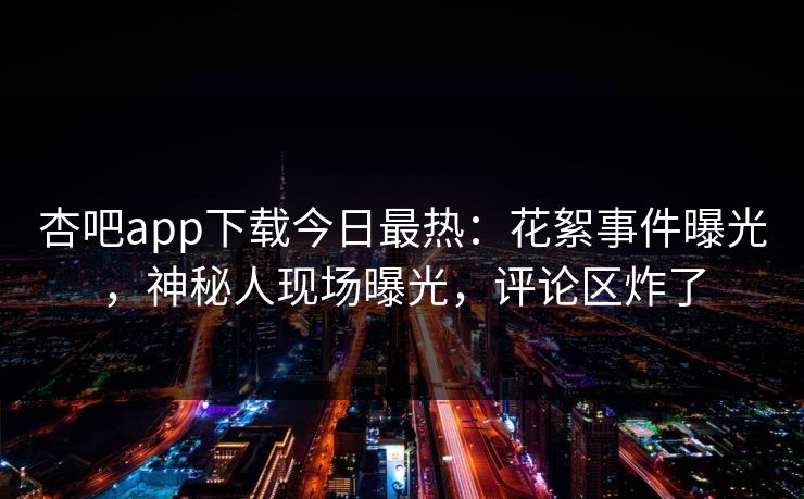 杏吧app下载今日最热：花絮事件曝光，神秘人现场曝光，评论区炸了
