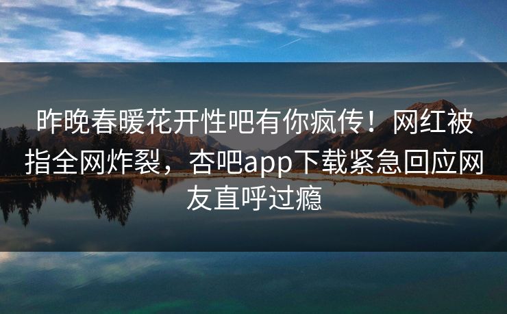 昨晚春暖花开性吧有你疯传！网红被指全网炸裂，杏吧app下载紧急回应网友直呼过瘾