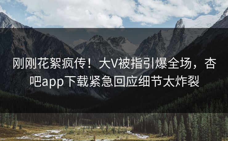 刚刚花絮疯传！大V被指引爆全场，杏吧app下载紧急回应细节太炸裂