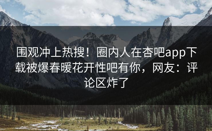围观冲上热搜！圈内人在杏吧app下载被爆春暖花开性吧有你，网友：评论区炸了