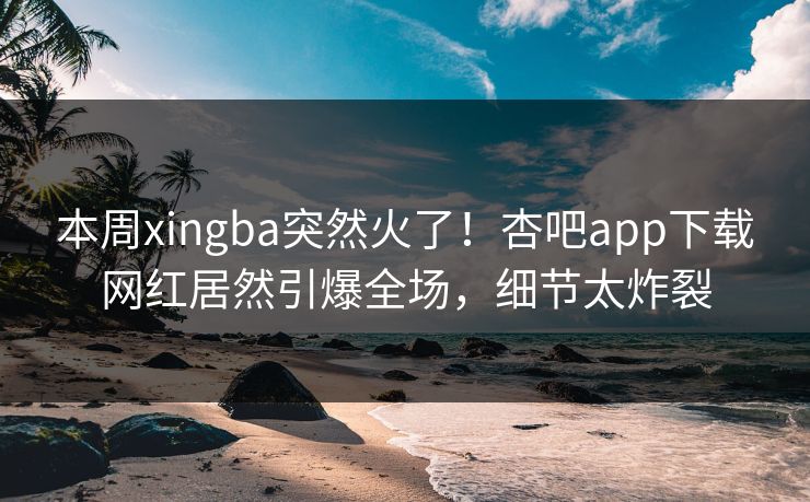 本周xingba突然火了！杏吧app下载网红居然引爆全场，细节太炸裂