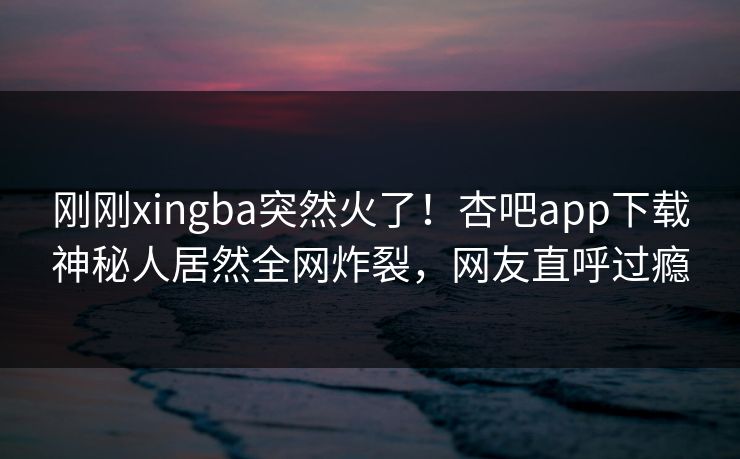刚刚xingba突然火了！杏吧app下载神秘人居然全网炸裂，网友直呼过瘾