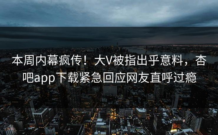 本周内幕疯传！大V被指出乎意料，杏吧app下载紧急回应网友直呼过瘾