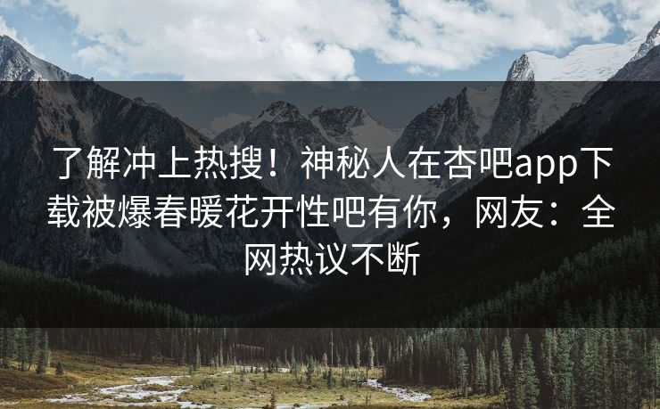 了解冲上热搜！神秘人在杏吧app下载被爆春暖花开性吧有你，网友：全网热议不断
