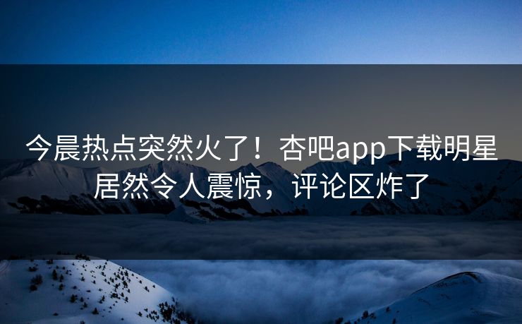 今晨热点突然火了！杏吧app下载明星居然令人震惊，评论区炸了