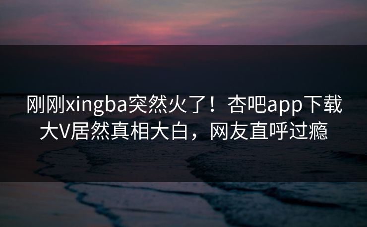 刚刚xingba突然火了！杏吧app下载大V居然真相大白，网友直呼过瘾