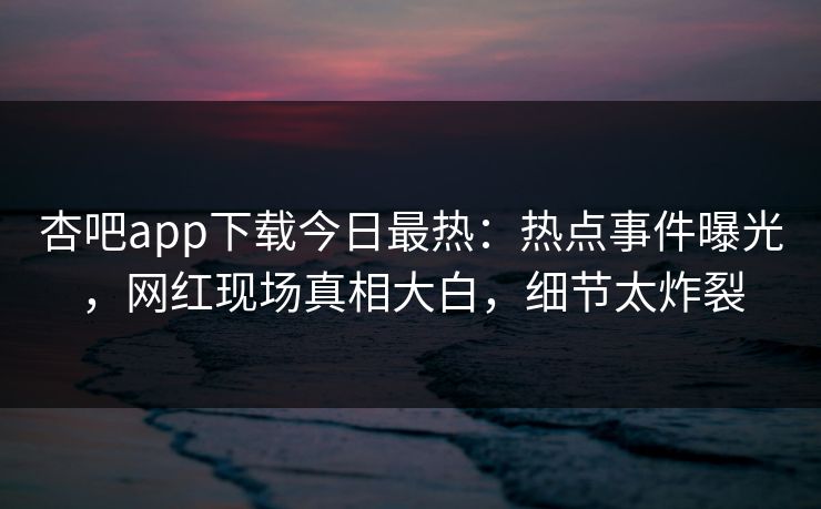 杏吧app下载今日最热：热点事件曝光，网红现场真相大白，细节太炸裂