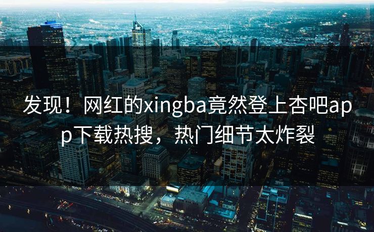 发现！网红的xingba竟然登上杏吧app下载热搜，热门细节太炸裂