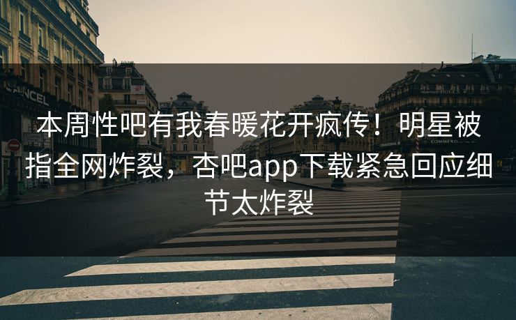 本周性吧有我春暖花开疯传！明星被指全网炸裂，杏吧app下载紧急回应细节太炸裂