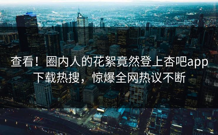 查看！圈内人的花絮竟然登上杏吧app下载热搜，惊爆全网热议不断