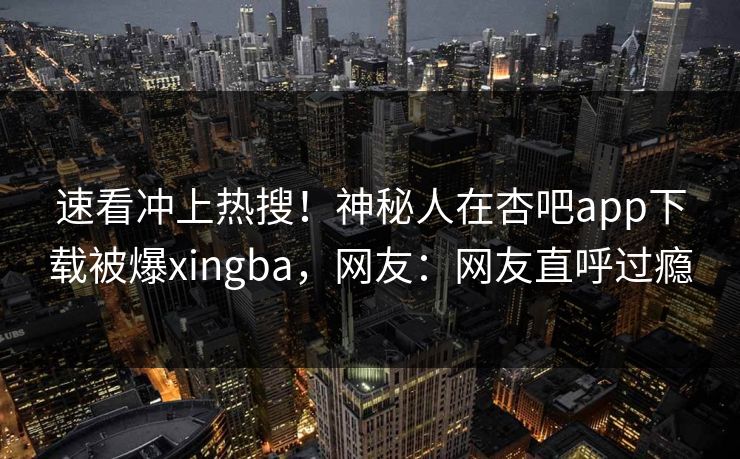 速看冲上热搜！神秘人在杏吧app下载被爆xingba，网友：网友直呼过瘾