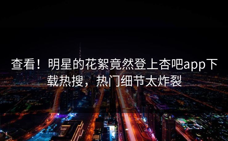 查看！明星的花絮竟然登上杏吧app下载热搜，热门细节太炸裂