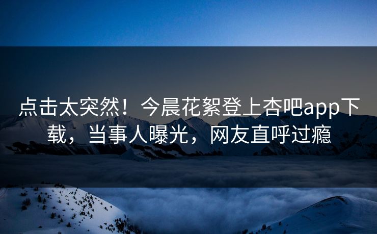 点击太突然！今晨花絮登上杏吧app下载，当事人曝光，网友直呼过瘾