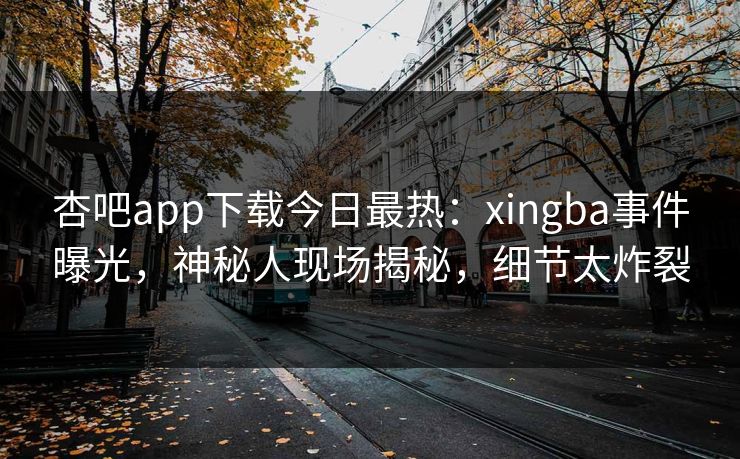 杏吧app下载今日最热：xingba事件曝光，神秘人现场揭秘，细节太炸裂