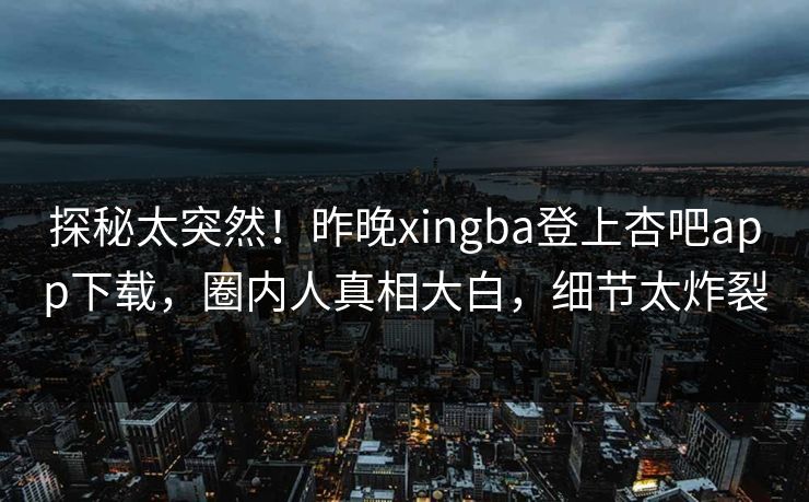 探秘太突然！昨晚xingba登上杏吧app下载，圈内人真相大白，细节太炸裂