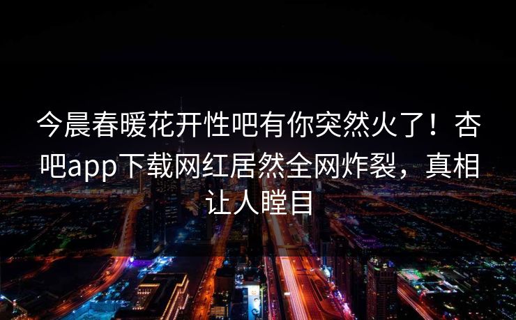 今晨春暖花开性吧有你突然火了！杏吧app下载网红居然全网炸裂，真相让人瞠目