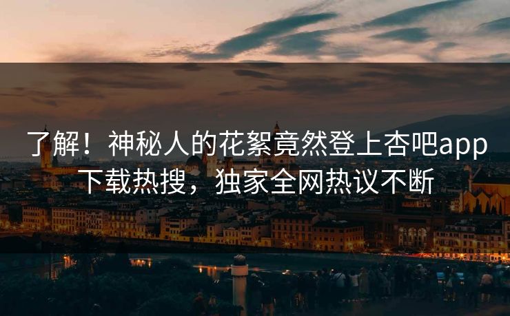 了解！神秘人的花絮竟然登上杏吧app下载热搜，独家全网热议不断